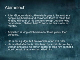 Abimelech
• After Gideon‘s death, Abimelech goes to his mother‘s
people in Shechem and convinces them to make him
king by killing all of his brothers except Jotham (who
curses him.) Gideon had 70 sons, so this is a lot of
murder.
• Abimelich is king of Shechem for three years, then
defeated.
• He is not a judge, but an example of an evil ruler.
• He is killed after he is hit in head by a rock thrown by a
woman and asks his armor-bearer to stab him so that it
won‘t be said that a woman killed him.

 