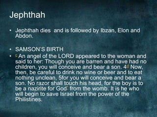 Jephthah
• Jephthah dies and is followed by Ibzan, Elon and
Abdon.
• SAMSON‘S BIRTH
• c An angel of the LORD appeared to the woman and
said to her: Though you are barren and have had no
children, you will conceive and bear a son. 4d Now,
then, be careful to drink no wine or beer and to eat
nothing unclean, 5for you will conceive and bear a
son. No razor shall touch his head, for the boy is to
be a nazirite for God* from the womb. It is he who
will begin to save Israel from the power of the
Philistines.

 