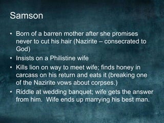 Samson
• Born of a barren mother after she promises
never to cut his hair (Nazirite – consecrated to
God)
• Insists on a Philistine wife
• Kills lion on way to meet wife; finds honey in
carcass on his return and eats it (breaking one
of the Nazirite vows about corpses.)
• Riddle at wedding banquet; wife gets the answer
from him. Wife ends up marrying his best man.

 
