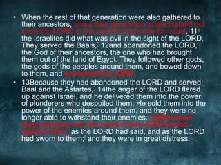 • When the rest of that generation were also gathered to
their ancestors, and a later generation arose that did not
know the LORD or the work he had done for Israel, 11e
the Israelites did what was evil in the sight of the LORD.
They served the Baals,* 12and abandoned the LORD,
the God of their ancestors, the one who had brought
them out of the land of Egypt. They followed other gods,
the gods of the peoples around them, and bowed down
to them, and provoked the LORD.
• 13Because they had abandoned the LORD and served
Baal and the Astartes,* 14the anger of the LORD flared
up against Israel, and he delivered them into the power
of plunderers who despoiled them. He sold them into the
power of the enemies around them, and they were no
longer able to withstand their enemies. 15Whenever
they marched out, the hand of the LORD turned
against them, as the LORD had said, and as the LORD
had sworn to them;f and they were in great distress.

 