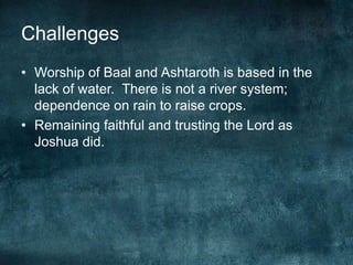Challenges
• Worship of Baal and Ashtaroth is based in the
lack of water. There is not a river system;
dependence on rain to raise crops.
• Remaining faithful and trusting the Lord as
Joshua did.

 