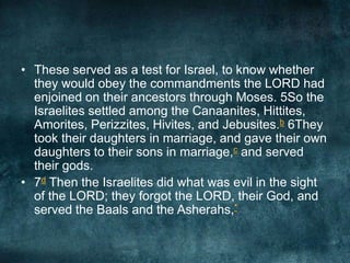 • These served as a test for Israel, to know whether
they would obey the commandments the LORD had
enjoined on their ancestors through Moses. 5So the
Israelites settled among the Canaanites, Hittites,
Amorites, Perizzites, Hivites, and Jebusites.b 6They
took their daughters in marriage, and gave their own
daughters to their sons in marriage,c and served
their gods.
• 7d Then the Israelites did what was evil in the sight
of the LORD; they forgot the LORD, their God, and
served the Baals and the Asherahs,*

 