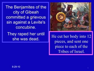 The Benjamites of the city of Gibeah committed a grievous sin against a Levite's concubine. They raped her until she was dead. 8-29-10 He cut her body into 12 pieces, and sent one piece to each of the Tribes of Israel. 