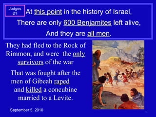 At  this point  in the history of Israel, There are only  600 Benjamites  left alive, And they are  all men . September 5, 2010 Judges 21 They had fled to the Rock of Rimmon, and were  the  only survivors  of the war That was fought after the men of Gibeah  raped   and  killed  a concubine married to a Levite. 