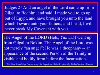 Judges 2  1  And an angel of the Lord came up from Gilgal to Bochim, and said, I made you to go up out of Egypt, and have brought you unto the land which I sware unto your fathers; and I said, I will never break My Covenant with you. The Angel of the LORD (Heb.,  Yahweh ) went up from Gilgal to Bokim. The Angel of the Lord was not merely “an angel”; He was a theophany -- an appearance of the second Person of the Trinity in visible and bodily form before the Incarnation.  The Bible Knowledge Commentary: An Exposition of the Scriptures by Dallas Seminary Faculty. 