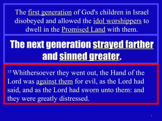 The  first generation  of God's children in Israel disobeyed and allowed the  idol worshippers  to dwell in the  Promised Land  with them. The next generation  strayed farther  and  sinned greater . 15  Whithersoever they went out, the Hand of the Lord was  against them  for evil, as the Lord had said, and as the Lord had sworn unto them: and they were greatly distressed.  