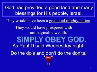 God had provided a good land and many blessings for His people, Israel. They would have been a  great and mighty nation . They would have  prospered  with  unimaginable wealth. As Paul D said Wednesday night, Do the  do's  and don't do the  don'ts . 