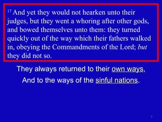17  And yet they would not hearken unto their judges, but they went a whoring after other gods, and bowed themselves unto them: they turned quickly out of the way which their fathers walked in, obeying the Commandments of the Lord;  but  they did not so.  They always returned to their  own ways , And to the ways of the  sinful nations . 