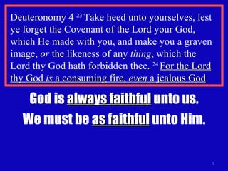 Deuteronomy 4  23  Take heed unto yourselves, lest ye forget the Covenant of the Lord your God, which He made with you, and make you a graven image,  or  the likeness of any  thing , which the  Lord thy God hath forbidden thee.  24  For the Lord thy God  is  a consuming fire,  even  a jealous God . God is  always faithful  unto us. We must be  as faithful  unto Him. 