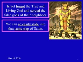 May 18, 2010 We can  so easily slide  into that  same trap  of Satan. Israel  forgot  the True and Living God and  served  the false gods of their neighbors. 