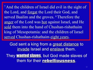 7  And the children of Israel did evil in the sight of the Lord, and  forgat  the Lord their God, and  served Baalim and the groves.  8  Therefore the  anger  of the Lord was  hot  against Israel, and He  sold  them into the hand of Chushan-rishathaim king of Mesopotamia: and the children of Israel  served  Chushan-rishathaim  eight years .  God sent a king from a  great distance  to  invade  Israel and  enslave  them. They  wanted slaves , but God made slaves of them for their  rebelliousness . 