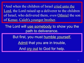 9  And when the children of Israel  cried unto the Lord , the Lord raised up a deliverer to the children of Israel, who delivered them,  even   Othniel  the son of  Kenaz ,  Caleb's younger brother .  The Lord will  use somebody  to show you the path to deliverance. But first, you must  humble yourself , Admit  that you are in trouble, And  cry out  to God for help. 
