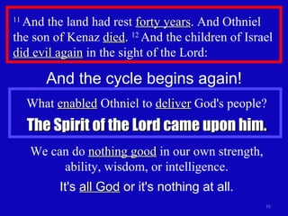 11  And the land had rest  forty years . And Othniel the son of Kenaz  died .  12  And the children of Israel  did evil again  in the sight of the Lord: And the cycle begins again! What  enabled  Othniel to  deliver  God's people? The Spirit of the Lord came upon him. We can do  nothing good  in our own strength, ability, wisdom, or intelligence. It's  all God  or it's nothing at all. 