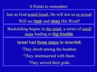 6 Points to remember: Backsliding begins in  the mind , a series of  small steps  leading to  big trouble . Just as God  tested Israel , He will test us  to reveal : Will we  hear  and  obey  His Word? Israel had  three steps  to downfall : 1 They dwelt among the heathen. 2 They intermarried with them. 3 They served their gods. 