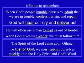 6 Points to remember: He will often use a man  to lead  us out of trouble. When God gives us  a leader , we must follow him. When God's people  humble  ourselves,  admit  that we are in trouble,  confess  our sin, and  repent God will  hear  our cry and  deliver  us! The  Spirit  of the Lord came upon Othniel. To  live for God , we must  submit  ourselves  meekly  unto the Holy Spirit and God's Word. 
