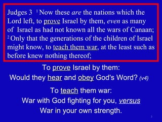 Judges 3  1  Now these  are  the nations which the Lord left, to  prove  Israel by them,  even  as many  of  Israel as had not known all the wars of Canaan;  2  Only that the generations of the children of Israel might know, to  teach them war , at the least such as before knew nothing thereof;  To  prove  Israel by them: Would they  hear  and  obey  God's Word?  (v4)   To  teach  them war: War with God fighting for you,  versus War in your own strength. 