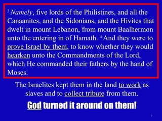 3  Namely , five lords of the Philistines, and all the Canaanites, and the Sidonians, and the Hivites that dwelt in mount Lebanon, from mount Baalhermon unto the entering in of Hamath.  4  And they were to  prove Israel by them , to know whether they would  hearken  unto the Commandments of the Lord, which He commanded their fathers by the hand of Moses.  The Israelites kept them in the land  to work  as slaves and to  collect tribute  from them. God  turned it around on them! 