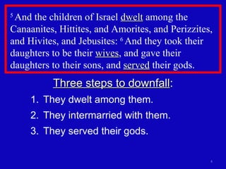 5  And the children of Israel  dwelt  among the Canaanites, Hittites, and Amorites, and Perizzites, and Hivites, and Jebusites:  6  And they took their daughters to be their  wives , and gave their daughters to their sons, and  served  their gods.  Three steps to downfall : They dwelt among them. They intermarried with them. They served their gods. 