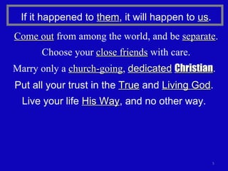 Put all your trust in the  True  and  Living God . Live your life  His Way , and no other way. Marry only a  church-going ,  dedicated   Christian . If it happened to  them , it will happen to  us . Come out  from among the world, and be  separate . Choose your  close friends  with care. 