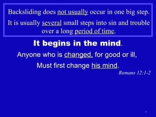 Backsliding does  not usually  occur in one big step. It is usually  several  small steps into sin and trouble over a long  period of time . It begins in the mind . Anyone who is  changed,  for good or ill,  Must first change  his mind . Romans 12:1-2 