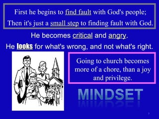 First he begins to  find fault  with God's people; Then it's just a  small step  to finding fault with God. He becomes  critical  and  angry . He  looks  for what's wrong, and not what's right. Going to church becomes more of a chore, than a joy and privilege. 