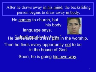 After he draws away  in his mind , the backsliding person begins to draw away  in body . Then he finds every opportunity  not  to be  in the house of God. Soon, he is going  his own way . He takes less and less  part  in the worship. He  comes  to church, but  his body language says,  "I  don't want  to be here." 