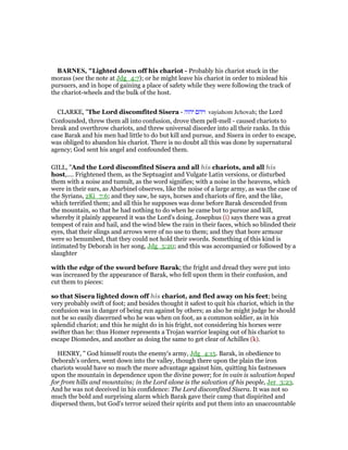 BAR ES, "Lighted down off his chariot - Probably his chariot stuck in the
morass (see the note at Jdg_4:7); or he might leave his chariot in order to mislead his
pursuers, and in hope of gaining a place of safety while they were following the track of
the chariot-wheels and the bulk of the host.
CLARKE, "The Lord discomfited Sisera - ‫יהוה‬ ‫ויהם‬ vayiahom Jehovah; the Lord
Confounded, threw them all into confusion, drove them pell-mell - caused chariots to
break and overthrow chariots, and threw universal disorder into all their ranks. In this
case Barak and his men had little to do but kill and pursue, and Sisera in order to escape,
was obliged to abandon his chariot. There is no doubt all this was done by supernatural
agency; God sent his angel and confounded them.
GILL, "And the Lord discomfited Sisera and all his chariots, and all his
host,.... Frightened them, as the Septuagint and Vulgate Latin versions, or disturbed
them with a noise and tumult, as the word signifies; with a noise in the heavens, which
were in their ears, as Abarbinel observes, like the noise of a large army, as was the case of
the Syrians, 2Ki_7:6; and they saw, he says, horses and chariots of fire, and the like,
which terrified them; and all this he supposes was done before Barak descended from
the mountain, so that he had nothing to do when he came but to pursue and kill,
whereby it plainly appeared it was the Lord's doing. Josephus (i) says there was a great
tempest of rain and hail, and the wind blew the rain in their faces, which so blinded their
eyes, that their slings and arrows were of no use to them; and they that bore armour
were so benumbed, that they could not hold their swords. Something of this kind is
intimated by Deborah in her song, Jdg_5:20; and this was accompanied or followed by a
slaughter
with the edge of the sword before Barak; the fright and dread they were put into
was increased by the appearance of Barak, who fell upon them in their confusion, and
cut them to pieces:
so that Sisera lighted down off his chariot, and fled away on his feet; being
very probably swift of foot; and besides thought it safest to quit his chariot, which in the
confusion was in danger of being run against by others; as also he might judge he should
not be so easily discerned who he was when on foot, as a common soldier, as in his
splendid chariot; and this he might do in his fright, not considering his horses were
swifter than he: thus Homer represents a Trojan warrior leaping out of his chariot to
escape Diomedes, and another as doing the same to get clear of Achilles (k).
HENRY, " God himself routs the enemy's army, Jdg_4:15. Barak, in obedience to
Deborah's orders, went down into the valley, though there upon the plain the iron
chariots would have so much the more advantage against him, quitting his fastnesses
upon the mountain in dependence upon the divine power; for in vain is salvation hoped
for from hills and mountains; in the Lord alone is the salvation of his people, Jer_3:23.
And he was not deceived in his confidence: The Lord discomfited Sisera. It was not so
much the bold and surprising alarm which Barak gave their camp that dispirited and
dispersed them, but God's terror seized their spirits and put them into an unaccountable
 