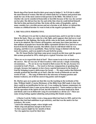 Barek sing of her heroic deed in their great song in Judges 5. In 5:24 she is called
the most blessed of women. But this act which made her so famous and praised also
made her one of the most controversial persons in the Bible. The debate is over
whether she can be considered honorable or horrible because of the way she carried
out her plot. She did not face her foe and strike him when he could defend himself.
She lied to him and deceived him. She broke all the codes of hospitality, and so
many consider her a terrible person and not a heroine at all. Before we defend this
woman as a biblical heroine we want to look at the negative perspective first.
I. THE EGATIVE PERSPECTIVE.
We all know it is not fair to shoot an unarmed man, and it is not fair to shoot
him in the back. There are rules for a fair fight, and it appears that Jael never read
the manual for fair fighting. She broke all the rules in the book, and this means she
is not to be admired. She is better off forgotten, and many have done just that so
that millions of people have heard the Bible expounded all their lives and never once
heard of Jael the female assassin. She killed a man in cold blood while he was
sleeping, and this is never justifiable. Many feel her image is blotted with the foul
taste of treachery, and is no model to be put forth for praise.
Rev Dr Susan Durber had done some great research on this issue and she quotes
this sermon preached in 1876, which gives a typical Victorian view of Jael.
"How are we to regard this deed of Jael? There seems to me to be no doubt as to
the answer. Her act was one of vilest treachery with scarcely a single extenuating
circumstance. . . . We are in no way bound to find excuses for the act, because it is
recorded in God's Word. . . . or need we feel any compunction at speaking thus
strongly, because Jael appears to have been a special instrument in the hands of
God for bringing to pass a deliverance for Israel. . . . We must confess that Deborah
actually praised this horrible act of Jael's. But the words of Deborah are not the
words of God. . . . The song of Deborah is the utterance of human passion and
human weakness, not of divine unswerving justice and strength."
Dr. Durber goes on to point out that this was the teaching in the textbooks of the
time. William Smith's Concise Dictionary of the Bible from 1865 made it clear that
there could be no justification for her act. I was reading the famous commentary by
Keil and Delitzsch when I came across their perspective: "Such conduct as that was
not the operation of the Spirit of God, but the fruit of a heroism inspired by flesh
and blood; and even in Deborah's song it is not lauded as a divine act." There are
some strong feelings against admiring and praising this female assassin.
A Doctor Lord de Tabley wrote a long poem titled Jael back in 1893, and in it he
implies that Jael had ambitions to get notoriety, and that was the motive for her
treachery. He wrote,
"And in his sidelong temple, where bright curls
Made crisp and glorious margin to his brows-
So that a queen might lay her mouth at them
or rise again less royal for their kiss-
 