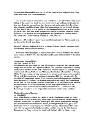 destroyed the Persians in battle, she cut off her enemy's head and put it into a bag
filled with blood, thus fulfilling her vow.
The role of women in warfare has been varied and so not all of their role is in the
killing of the enemy, but much has been in the role of spy and deceiver in order to
help men defeat the enemy. Some have been very clever in saving their loved ones
who otherwise would have been killed. God's providence worked through Michal,
the first wife of David to save his life. We need to keep in mind that he was a major
player in God's plan, and that it was essential for him to live and reign and be the
bloodline to the Messiah. He was spared to be this by the clever acts of a woman
who loved him. The whole story is found in I Sam. 19:11-17.
In Exodus 1:17-21, Hebrew midwives were able to outsmart the Pharaoh and save
the lives of the Jewish baby boys.
Joshua 2:1-16 describes how Rahab, a prostitute, hid two Israelite spies and saved
their lives by misdirecting the soldiers.
Some non-biblical examples of women of warfare show us that there have been
many women in history who have been honored because of their ability to defeat an
enemy.
Amanirenas, Queen of Kush
(late first century, B.C.E.)
Like Zenobia, this queen of Kush took advantage of unrest that distracted Roman
troops from her realm, the kingdom of Meroe. The Emperor Augustus had recently
attempted to tax the Kushites and Amanirenas, one in a long line of ruling Kushite
women, took offense. With her son Akinidad, she attacked a Roman fort at Aswan,
left the few survivors a warning message about unwarranted taxes, and returned to
Meroe with the bronze head of a statue of Augustus. This they buried under the
threshold of Amanirenas' palace. When Augustus mounted the expected retaliation,
under the general Petronius, the Romans were at first successful, but Amanirenas
herself took the field against them and forced them to the bargaining table. She sent
her ambassadors to the island of Samos, where they negotiated return of all
conquered lands and the remission of the controversial tax. Amanirenas' title,
Kandake, is thought to be the origin of the common woman's name Candace.
Matilda, Countess of Tuscany
(c. 1046-1115)
After all her brothers died or were killed in battle, Matilda succeeded her father,
Bonifacio II, as ruler of a territory much larger than the modern Italian province of
Tuscany. Supposedly, she was an athletic girl, who studied weapons and strategy
with a soldier named Arduino della Paluda, learning to handle lance, pike, and
battle-axe. She was also a linguist, and literate in an age when many nobles were
not. This was a period of virtually unbroken conflicts between the Holy Roman
Empire and the Pope. In these, she sided undeviatingly with the Papacy, even
 