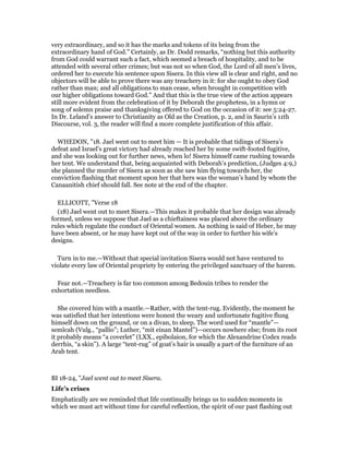 very extraordinary, and so it has the marks and tokens of its being from the
extraordinary hand of God.” Certainly, as Dr. Dodd remarks, “nothing but this authority
from God could warrant such a fact, which seemed a breach of hospitality, and to be
attended with several other crimes; but was not so when God, the Lord of all men’s lives,
ordered her to execute his sentence upon Sisera. In this view all is clear and right, and no
objectors will be able to prove there was any treachery in it: for she ought to obey God
rather than man; and all obligations to man cease, when brought in competition with
our higher obligations toward God.” And that this is the true view of the action appears
still more evident from the celebration of it by Deborah the prophetess, in a hymn or
song of solemn praise and thanksgiving offered to God on the occasion of it: see 5:24-27.
In Dr. Leland’s answer to Christianity as Old as the Creation, p. 2, and in Saurin’s 11th
Discourse, vol. 3, the reader will find a more complete justification of this affair.
WHEDON, "18. Jael went out to meet him — It is probable that tidings of Sisera’s
defeat and Israel’s great victory had already reached her by some swift-footed fugitive,
and she was looking out for further news, when lo! Sisera himself came rushing towards
her tent. We understand that, being acquainted with Deborah’s prediction, (Judges 4:9,)
she planned the murder of Sisera as soon as she saw him flying towards her, the
conviction flashing that moment upon her that hers was the woman’s hand by whom the
Canaanitish chief should fall. See note at the end of the chapter.
ELLICOTT, "Verse 18
(18) Jael went out to meet Sisera.—This makes it probable that her design was already
formed, unless we suppose that Jael as a chieftainess was placed above the ordinary
rules which regulate the conduct of Oriental women. As nothing is said of Heber, he may
have been absent, or he may have kept out of the way in order to further his wife’s
designs.
Turn in to me.—Without that special invitation Sisera would not have ventured to
violate every law of Oriental propriety by entering the privileged sanctuary of the harem.
Fear not.—Treachery is far too common among Bedouin tribes to render the
exhortation needless.
She covered him with a mantle.—Rather, with the tent-rug. Evidently, the moment he
was satisfied that her intentions were honest the weary and unfortunate fugitive flung
himself down on the ground, or on a divan, to sleep. The word used for “mantle”—
semîcah (Vulg., “pallio”; Luther, “mit einan Mantel”)—occurs nowhere else; from its root
it probably means “a coverlet” (LXX., epibolaion, for which the Alexandrine Codex reads
derrhis, “a skin”). A large “tent-rug” of goat’s hair is usually a part of the furniture of an
Arab tent.
BI 18-24, "Jael went out to meet Sisera.
Life’s crises
Emphatically are we reminded that life continually brings us to sudden moments in
which we must act without time for careful reflection, the spirit of our past flashing out
 