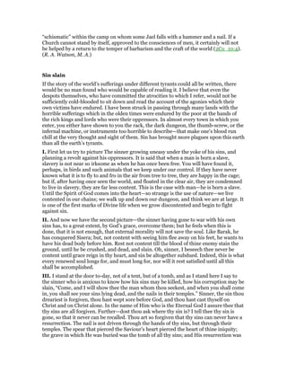 “schismatic” within the camp on whom some Jael falls with a hammer and a nail. If a
Church cannot stand by itself, approved to the consciences of men, it certainly will not
be helped by a return to the temper of barbarism and the craft of the world (2Co_10:4).
(R. A. Watson, M. A.)
Sin slain
If the story of the world’s sufferings under different tyrants could all be written, there
would be no man found who would be capable of reading it. I believe that even the
despots themselves, who have committed the atrocities to which I refer, would not be
sufficiently cold-blooded to sit down and read the account of the agonies which their
own victims have endured. I have been struck in passing through many lands with the
horrible sufferings which in the olden times were endured by the poor at the hands of
the rich kings and lords who were their oppressors. In almost every town in which you
enter, you either have shown to you the rack, the dark dungeon, the thumb-screw, or the
infernal machine, or instruments too horrible to describe—that make one’s blood run
chill at the very thought and sight of them. Sin has brought more plagues upon this earth
than all the earth’s tyrants.
I. First let us try to picture The sinner growing uneasy under the yoke of his sins, and
planning a revolt against his oppressors. It is said that when a man is born a slave,
slavery is not near so irksome as when he has once been free. You will have found it,
perhaps, in birds and such animals that we keep under our control. If they have never
known what it is to fly to and fro in the air from tree to tree, they are happy in the cage;
but if, after having once seen the world, and floated in the clear air, they are condemned
to live in slavery, they are far less content. This is the case with man—he is born a slave.
Until the Spirit of God comes into the heart—so strange is the use of nature—we live
contented in our chains; we walk up and down our dungeon, and think we are at large. It
is one of the first marks of Divine life when we grow discontented and begin to fight
against sin.
II. And now we have the second picture—the sinner having gone to war with his own
sins has, to a great extent, by God’s grace, overcome them; but he feels when this is
done, that it is not enough, that external morality will not save the soul. Like Barak, he
has conquered Sisera; but, not content with seeing him flee away on his feet, he wants to
have his dead body before him. Rest not content till the blood of thine enemy stain the
ground, until he be crushed, and dead, and slain. Oh, sinner, I beseech thee never be
content until grace reign in thy heart, and sin be altogether subdued. Indeed, this is what
every renewed soul longs for, and must long for, nor will it rest satisfied until all this
shall be accomplished.
III. I stand at the door to-day, not of a tent, but of a tomb, and as I stand here I say to
the sinner who is anxious to know how his sins may be killed, how his corruption may be
slain, “Come, and I will show thee the man whom thou seekest, and when you shall come
in, you shall see your sins lying dead, and the nails in their temples.” Sinner, the sin thou
dreariest is forgiven, thou hast wept sore before God, and thou hast cast thyself on
Christ and on Christ alone. In the name of Him who is the Eternal God I assure thee that
thy sins are all forgiven. Further—dost thou ask where thy sin is? I tell thee thy sin is
gone, so that it never can be recalled. Thou art so forgiven that thy sins can never have a
resurrection. The nail is not driven through the hands of thy sins, but through their
temples. The spear that pierced the Saviour’s heart pierced the heart of thine iniquity;
the grave in which He was buried was the tomb of all thy sins; and His resurrection was
 