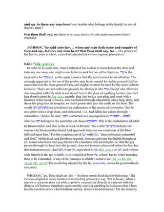 and say, is there any man here? any besides what belongs to the family? or any of
Sisera's army?
that thou shalt say, no; there is no man; but to this she made no answer that is
recorded.
JAMISO , "he said unto her, ... when any man doth come and enquire of
thee and say, Is there any man here? that thou shalt say, No — The privacy of
the harem, even in a tent, cannot be intruded on without express permission.
K&D, "Jdg_4:20-21
In order to be quite sure, Sisera entreated his hostess to stand before the door and
turn any one away who might come to her to seek for one of the fugitives. ‫ּד‬‫מ‬ ֲ‫ע‬ is the
imperative for ‫י‬ ִ‫ד‬ ְ‫מ‬ ִ‫ע‬ rof , as the syntax proves that the word cannot be an infinitive. The
anomaly apparent in the use of the gender may be accounted for on the ground that the
masculine was the more general form, and might therefore be used for the more definite
feminine. There are not sufficient grounds for altering it into ‫ּוד‬‫מ‬ ָ‫,ע‬ the inf. abs. Whether
Jael complied with this wish is not stated; but in the place of anything further, the chief
fact alone is given in Jdg_4:21, namely, that Jael took a tent-plug, and went with a
hammer in her hand to Sisera, who had fallen through exhaustion into a deep sleep, and
drove the plug into his temples, so that it penetrated into the earth, or the floor. The
words ‫ף‬ ַ‫ע‬ָ ַ‫ו‬ ‫ם‬ ַ ֶ‫ר‬ִ‫הוּא־נ‬ְ‫ו‬ are introduced as explanatory of the course of the events: “but he
was fallen into a deep sleep, and exhausted,” i.e., had fallen fast asleep through
exhaustion. “And so he died.” ‫ּת‬‫מ‬ָ ַ‫ו‬ is attached as a consequence to ‫וגו‬ ‫ח‬ַ‫נ‬ ְ‫צ‬ ִ ַ‫ה‬ ... ‫ע‬ ַ‫ק‬ ְ‫ת‬ ִ ַ‫,ו‬
whereas ‫ף‬ ַ‫ע‬ָ ַ‫ו‬ belongs to the parenthetical clause ‫ם‬ ַ ְ‫ר‬ִ‫נ‬ ‫הוּא‬ְ‫.ו‬ This is the explanation adopted
by Rosenmüller, and also in the remark of Kimchi: “the words ‫ף‬ ַ‫ע‬ָ ַ‫ו‬ ‫ם‬ ַ ְ‫ר‬ִ‫נ‬ indicate the
reason why Sisera neither heard Jael approach him, nor was conscious of the blow
inflicted upon him.” For the combination of ‫ף‬ ַ‫ע‬ָ ַ‫ו‬ with ‫ּת‬‫מ‬ָ ַ‫,ו‬ “then he became exhausted
and died,” which Stud. and Bertheau support, does not give any intelligible thought at
all. A man who has a tent-peg driven with a hammer into his temples, so that the peg
passes through his head into the ground, does not become exhausted before he dies, but
dies instantaneously. And ‫ף‬ ַ‫ע‬ָ ַ‫,ו‬ from ‫,עוּף‬ equivalent to ‫ף‬ֵ‫י‬ ָ‫ע‬ (Jer_4:31), or ‫ף‬ ַ‫ע‬ָ‫,י‬ and written
with Patach in the last syllable, to distinguish it from ‫,עוּף‬ volare, has no other meaning
than to be exhausted, in any of the passages in which it occurs (see 1Sa_14:28, 1Sa_
14:31; 2Sa_21:15). The rendering adopted by the lxx, ᅚσκοτώθη, cannot be grammatically
sustained.
WHEDON, "20. Thou shalt say, No — On these words Bush has the following: “The
custom adopted in some families of instructing servants to say, ‘Not at home,’ when a
master or mistress does not wish to receive company, is directly at variance with the
dictates of Christian simplicity and sincerity; nor is it anything in its favour that it here
has the sanction of a wicked heathen warrior, doomed to destruction.” On the morality
 