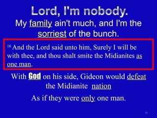 16  And the Lord said unto him, Surely I will be  with thee, and thou shalt smite the Midianites  as one man .  My  family  ain't much, and I'm the  sorriest  of the bunch. With  God  on his side, Gideon would  defeat  the Midianite  nation As if they were  only  one man. 