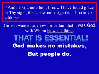 17  And he said unto him, If now I have found grace in Thy sight, then shew me a sign that Thou talkest with me.  Gideon wanted to know for certain that it  was God  with Whom  he was talking . God makes no mistakes, But people do. 