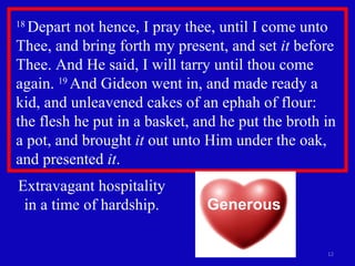 18  Depart not hence, I pray thee, until I come unto Thee, and bring forth my present, and set  it  before Thee. And He said, I will tarry until thou come again.  19  And Gideon went in, and made ready a kid, and unleavened cakes of an ephah of flour:  the flesh he put in a basket, and he put the broth in a pot, and brought  it  out unto Him under the oak,  and presented  it .  Extravagant hospitality in a time of hardship. Generous 
