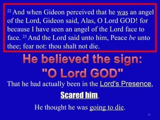 22  And when Gideon perceived that he  was  an angel of the Lord, Gideon said, Alas, O Lord GOD! for because I have seen an angel of the Lord face to face.  23  And the Lord said unto him, Peace  be  unto thee; fear not: thou shalt not die.  That he had actually been in the  Lord's Presence , Scared him . He thought he was  going to die . 