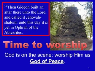 24  Then Gideon built an altar there unto the Lord, and called it Jehovah-shalom: unto this day it  is  yet in Ophrah of the Abiezrites.  God is on the scene; worship Him as  God of Peace . 