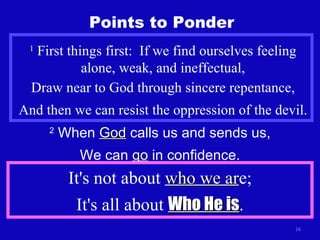 Points to Ponder 1  First things first:  If we find ourselves feeling alone, weak, and ineffectual, Draw near to God through sincere repentance, And then we can resist the oppression of the devil. 2  When  God  calls us and sends us, We can  go  in confidence. It's not about  who we ar e; It's all about  Who He is . 