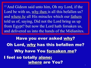 13  And Gideon said unto him, Oh my Lord, if the Lord be with us,  why then  is all this befallen us? and  where  be  all His miracles which our  fathers  told us of, saying, Did not the Lord bring us up from Egypt? but now the Lord hath forsaken us, and delivered us into the hands of the Midianites.  Have you ever asked  why ? Oh Lord,  why  has this befallen me? Why have You  forsaken me ? I feel so totally  alone ;  where  are You? 