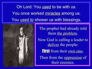 Oh Lord: You  used  to be with us. You once worked  miracles  among us. You  used to  shower us with blessings. The prophet had already told them  the problem . Now God is calling a leader to  deliver  the people: First  from their  own sins . Then from the  oppression  of their enemies. 