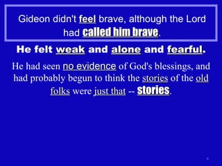Gideon didn't  feel  brave, although the Lord had  called him brave . He felt  weak  and  alone  and  fearful . He had seen  no evidence  of God's blessings, and had probably begun to think the  stories  of the  old folks  were  just that  --  stories . 