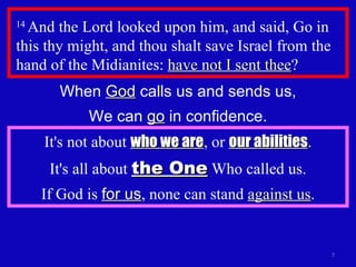 14  And the Lord looked upon him, and said, Go in this thy might, and thou shalt save Israel from the hand of the Midianites:  have not I sent thee ?  When  God  calls us and sends us, We can  go  in confidence. It's not about  who we are , or  our abilities . It's all about  the One  Who called us. If God is  for us , none can stand  against us . 