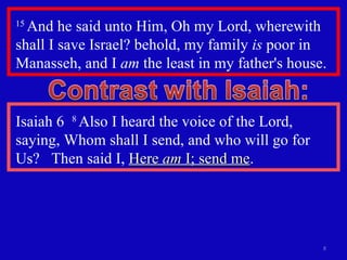 15  And he said unto Him, Oh my Lord, wherewith shall I save Israel? behold, my family  is  poor in Manasseh, and I  am  the least in my father's house.  Isaiah 6  8  Also I heard the voice of the Lord, saying, Whom shall I send, and who will go for  Us?  Then said I,  Here  am  I; send me . 