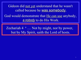 Gideon did  not yet  understand that he wasn't  called because he  was somebody . God would demonstrate that  He can use  anybody,  a nobody  to do His Work. Zechariah 4  6  … Not by might, nor by power,  but by My Spirit, saith the Lord of hosts. 