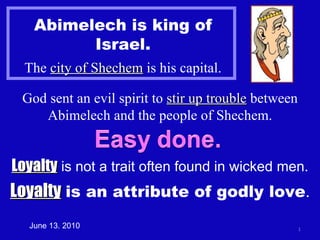 Abimelech is king of Israel. The  city of Shechem  is his capital. God sent an evil spirit to  stir up trouble  between Abimelech and the people of Shechem. Loyalty  is not a trait often found in wicked men. June 13. 2010 Loyalty   is an attribute of godly love . 