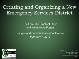 Creating and Organizing a New
 Emergency Services District

         The Law, The Practical Steps
           and What Not to Forget

     Judges and Commissioners Conference
               February 7, 2012




                                        2705 Bee Cave Road, Suite 110
                                                  Austin, Texas 78746
                                                       (512) 614-0901
                                           www.carltonlawaustin.com
                                                                ©2011
 