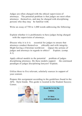 Judges are often charged with the ethical supervision of
attorneys. The potential problem is that judges are most often
attorneys themselves, and may be charged with disciplining
persons who they may be familiar with.
Write an essay of 750 to 1,000 words addressing the following:
Explain whether it is problematic to have judges being charged
with the supervision of attorneys.
Discuss why it is it is essential for judges to ensure that
attorneys conduct themselves ethically and with integrity.
Might having a Christian worldview impact the actions of
judges and attorneys in regards to ethics? Explain. (comp.
4.1)
Apply ethical models to the potential problem of judges
disciplining attorneys. Do these models support the continued
paradigm of judges disciplining lawyers? Explain.
Utilize three to five relevant, scholarly sources in support of
your content.
Prepare this assignment according to the guidelines found in the
APA Style Guide. This guide is located in the Student Success
Center.
 