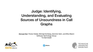 Judge: Identifying,
Understanding, and Evaluating
Sources of Unsoundness in Call
Graphs
Michael Reif, Florian Kübler, Michael Eichberg, Dominik Helm, and Mira Mezini

Software Technology Group

TU Darmstadt
@Reifmi
 