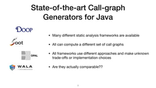 State-of-the-art Call-graph
Generators for Java
• Many diﬀerent static analysis frameworks are available

• All can compute a diﬀerent set of call graphs

• All frameworks use diﬀerent approaches and make unknown
trade-oﬀs or implementation choices

• Are they actually comparable??
!3
OPAL
 