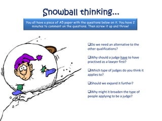 Snowball thinking...
You all have a piece of A5 paper with the questions below on it. You have 2
    minutes to comment on the questions. Then screw it up and throw!




                                          Do we need an alternative to the
                                          other qualifications?

                                          Why should a judge have to have
                                          practised as a lawyer first?

                                          Which type of judges do you think it
                                          applies to?

                                          Should we expand it further?

                                          Why might it broaden the type of
                                          people applying to be a judge?
 